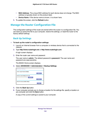 Page 144Manage Your Network 144
Nighthawk AC1750
 Smart  WiFi Router 
•MAC Address. The unique MAC address for each device does not change. The MAC 
address is typically shown on the product label.
• Device Name. If the device name is known, it is shown here. 
5.  T
o update this screen, click the Refresh  button.
Manage the Router Configuration File
The configuration settings of the router are stored within the router in\
 a configuration file. You 
can back up (save) this file to your computer, restore the...