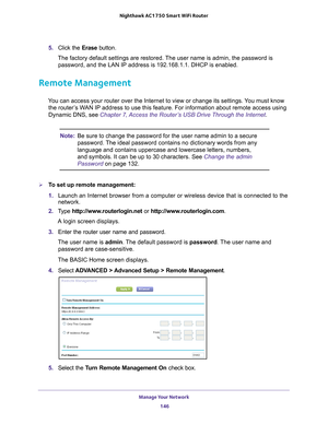 Page 146Manage Your Network 146
Nighthawk AC1750
 Smart  WiFi Router 
5. Click the  Erase button.
The factory default settings are restored. The user name is admin, the password is  password, and the LAN IP address is 192.168.1.1. DHCP is enabled.
Remote Management
You can access your router over the Internet to view or change its settin\
gs. You must know the router’s WAN IP address to use this feature. For information about remote access u\
sing 
Dynamic DNS, see Chapter 7, Access the Router’s USB Drive...