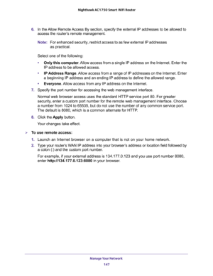 Page 147Manage Your Network 
147  Nighthawk AC1750 Smart WiFi Router
6. In the Allow Remote Access By section, specify the external IP addresses to be allowed to 
access the router’s remote management.
Note:For enhanced security, restrict access to as few external IP addresses 
as practical.
Select one of the following:
•Only this computer. Allow access from a single IP address on the Internet. Enter the 
IP address to be allowed access. 
•IP Address Range. Allow access from a range of IP addresses on the...