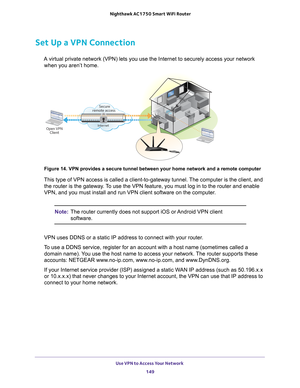 Page 149Use VPN to Access Your Network 149
 Nighthawk AC1750
 Smart WiFi Router
Set Up a VPN Connection
A virtual private network (VPN) lets you use the Internet to securely \
access your network 
when you aren’t home.
Secure
remote access
InternetOpen VPN Client
 
Figure 14. VPN provides a secure tunnel between your home network and a \
remote computer
This type of VPN access is called a client-to-gateway tunnel. The computer is the client, and 
the router is the gateway. To use the VPN feature, you must log in...