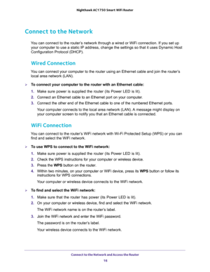 Page 16Connect to the Network and Access the Router 
16 Nighthawk AC1750 Smart WiFi Router 
Connect to the Network
You can connect to the router’s network through a wired or WiFi connection. If you set up 
your computer to use a static IP address, change the settings so that it uses Dynamic Host 
Configuration Protocol (DHCP). 
Wired Connection
You can connect your computer to the router using an Ethernet cable and join the router’s 
local area network (LAN).
To connect your computer to the router with an...