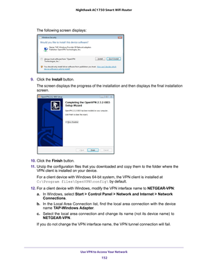 Page 152Use VPN to Access Your Network 152
Nighthawk AC1750
 Smart  WiFi Router 
The following screen displays:
9. Click the  Install button.
The screen displays the progress of the installation and then displays t\
he final installation  screen.
10.  Click the  Finish button.
11.  Unzip the configuration files that you downloaded and copy them to the f\
older where the 
VPN client is installed on your device. 
For a client device with Windows 64-bit system, the VPN client is instal\
led at 
C:\Program...