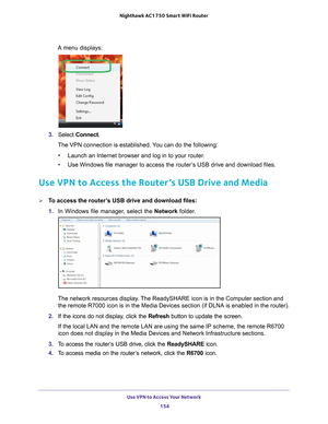 Page 154Use VPN to Access Your Network 154
Nighthawk AC1750
 Smart  WiFi Router 
A menu displays:
3. Select  Connect.
The VPN connection is established. You can do the following:
• Launch an Internet browser and log in to your router
 .
• Use Windows file manager to access the router
 ’s USB drive and download files.
Use VPN to Access the Router’s USB Drive and Media
To access the router’s USB drive and download files:
1. In Windows file manager
 , select the Network folder.
The network resources display. The...