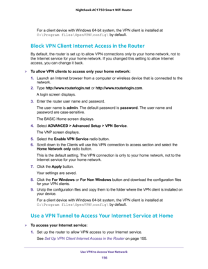 Page 156Use VPN to Access Your Network 
156 Nighthawk AC1750 Smart WiFi Router 
For a client device with Windows 64-bit system, the VPN client is installed at 
C:\Program files\OpenVPN\config\ by default.
Block VPN Client Internet Access in the Router
By default, the router is set up to allow VPN connections only to your home network, not to 
the Internet service for your home network. If you changed this setting to allow Internet 
access, you can change it back.
To allow VPN clients to access only your home...