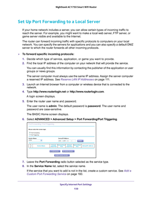 Page 159Specify Internet Port Settings 159
 Nighthawk AC1750
 Smart WiFi Router
Set Up Port Forwarding to a Local Server
If your home network includes a server, you can allow certain types of incoming traffic to 
reach the server. For example, you might want to make a local web server, FTP server, or 
game server visible and available to the Internet.
The router can forward incoming traffic with specific protocols to computers on your local  network. 
 You can specify the servers for applications and you can...