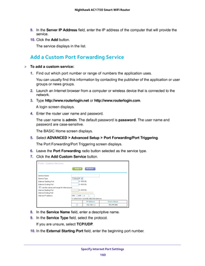 Page 160Specify Internet Port Settings 160
Nighthawk AC1750
 Smart  WiFi Router 
9. In the Server IP Address field, enter the IP address of the computer that will provide the 
service. 
10.  Click the  Add button.
The service displays in the list.
Add a Custom Port Forwarding Service
To add a custom service:
1.  Find out which port number or range of numbers the application uses.
You can usually find this information by contacting the publisher of the \
application or user  groups or news groups.
2.  Launch an...