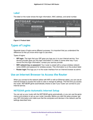 Page 17Connect to the Network and Access the Router 17
 Nighthawk AC1750
 Smart WiFi Router
Label
The label on the router shows the login information, MAC address, and se\
rial number.
Figure 5. Product label
Types of Logins
Separate types of logins serve different purposes. It is important that you understand the 
difference so that you know which login to use when. 
Types of logins: • ISP login. 
 The login that your ISP gave you logs you in to your Internet service. Your 
service provider gave you this login...