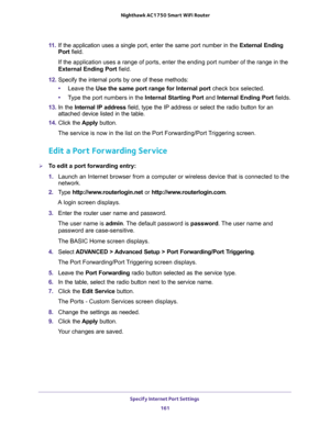 Page 161Specify Internet Port Settings 
161  Nighthawk AC1750 Smart WiFi Router
11. If the application uses a single port, enter the same port number in the External Ending 
Port field.
If the application uses a range of ports, enter the ending port number of the range in the 
External Ending Port field.
12. Specify the internal ports by one of these methods:
•Leave the Use the same port range for Internal port check box selected.
•Type the port numbers in the Internal Starting Port and Internal Ending Port...