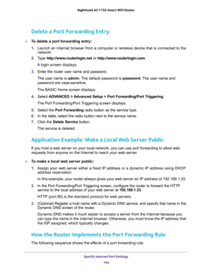 Page 162Specify Internet Port Settings 
162 Nighthawk AC1750 Smart WiFi Router 
Delete a Port Forwarding Entry
To delete a port forwarding entry:
1. Launch an Internet browser from a computer or wireless device that is connected to the 
network.
2. Type http://www.routerlogin.net or http://www.routerlogin.com.
A login screen displays.
3. Enter the router user name and password.
The user name is admin. The default password is password. The user name and 
password are case-sensitive.
The BASIC Home screen...