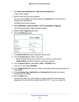 Page 164Specify Internet Port Settings 164
Nighthawk AC1750
 Smart  WiFi Router 
2. Type  http://www.routerlogin.net  or http://www.routerlogin.com .
A login screen displays.
3.  Enter the router user name and password.
The user name is  admin. 
 The default password is password . The user name and 
password are case-sensitive.
The BASIC Home screen displays.
4.  Select  ADV
 ANCED > Advanced Setup > Port Forwarding/Port Triggering.
The Port Forwarding/Port Triggering screen displays.
5.  Select the  Port T...