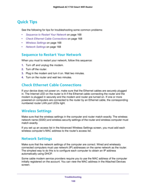 Page 168Troubleshooting 
168 Nighthawk AC1750 Smart WiFi Router 
Quick Tips
See the following for tips for troubleshooting some common problems:
•Sequence to Restart Your Network on page 168
•Check Ethernet Cable Connections on page 168
•Wireless Settings on page 168
•Network Settings on page 168
Sequence to Restart Your Network
When you must to restart your network, follow this sequence:
1. Turn off and unplug the modem. 
2. Turn off the router.
3. Plug in the modem and turn it on. Wait two minutes.
4. Turn on...