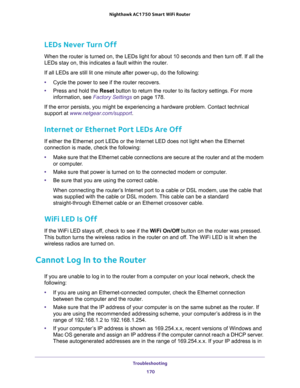 Page 170Troubleshooting 
170 Nighthawk AC1750 Smart WiFi Router 
LEDs Never Turn Off
When the router is turned on, the LEDs light for about 10 seconds and then turn off. If all the 
LEDs stay on, this indicates a fault within the router.
If all LEDs are still lit one minute after power-up, do the following:
•Cycle the power to see if the router recovers.
•Press and hold the Reset button to return the router to its factory settings. For more 
information, see 
Factory Settings on page 178.
If the error persists,...
