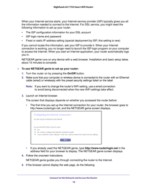 Page 18Connect to the Network and Access the Router 18
Nighthawk AC1750
 Smart  WiFi Router 
When your Internet service starts, your Internet service provider (ISP)\
 typically gives you all 
the information needed to connect to the Internet. For DSL service, you \
might need the 
following information to set up your router:
•The ISP configuration information for your DSL account
• ISP login name and password
• Fixed or static IP address setting (special deployment by ISP; this set\
ting is rare)
If you cannot...