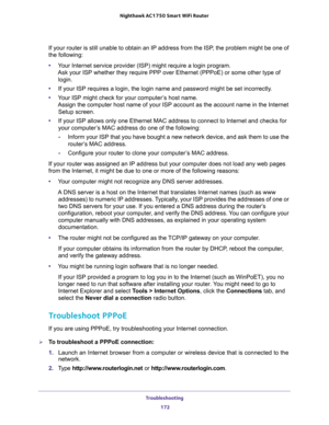 Page 172Troubleshooting 
172 Nighthawk AC1750 Smart WiFi Router 
If your router is still unable to obtain an IP address from the ISP, the problem might be one of 
the following:
•Your Internet service provider (ISP) might require a login program. 
Ask your ISP whether they require PPP over Ethernet (PPPoE) or some other type of 
login.
•If your ISP requires a login, the login name and password might be set incorrectly.
•Your ISP might check for your computer’s host name. 
Assign the computer host name of your...