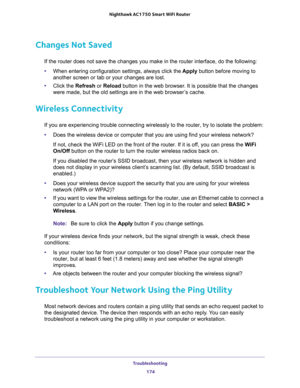 Page 174Troubleshooting 
174 Nighthawk AC1750 Smart WiFi Router 
Changes Not Saved
If the router does not save the changes you make in the router interface, do the following:
•When entering configuration settings, always click the Apply button before moving to 
another screen or tab or your changes are lost. 
•Click the Refresh or Reload button in the web browser. It is possible that the changes 
were made, but the old settings are in the web browser’s cache.
Wireless Connectivity
If you are experiencing trouble...