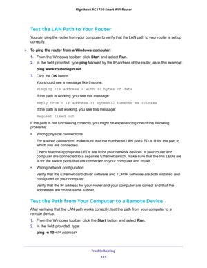 Page 175Troubleshooting 
175  Nighthawk AC1750 Smart WiFi Router
Test the LAN Path to Your Router
You can ping the router from your computer to verify that the LAN path to your router is set up 
correctly.
To ping the router from a Windows computer:
1. From the Windows toolbar, click Start and select Run.
2. In the field provided, type ping followed by the IP address of the router, as in this example:
ping www.routerlogin.net
3. Click the OK button.
You should see a message like this one:
Pinging  with 32 bytes...