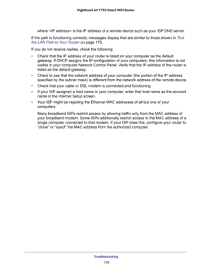 Page 176Troubleshooting 
176 Nighthawk AC1750 Smart WiFi Router 
where  is the IP address of a remote device such as your ISP DNS server.
If the path is functioning correctly, messages display that are similar to those shown in Test 
the LAN Path to Your Router on page 175.
If you do not receive replies, check the following:
•Check that the IP address of your router is listed on your computer as the default 
gateway. If DHCP assigns the IP configuration of your computers, this information is not 
visible in your...