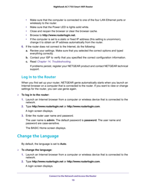 Page 19Connect to the Network and Access the Router 
19  Nighthawk AC1750 Smart WiFi Router
•Make sure that the computer is connected to one of the four LAN Ethernet ports or 
wirelessly to the router.
•Make sure that the Power LED is lights solid white.
•Close and reopen the browser or clear the browser cache.
•Browse to http://www.routerlogin.net.
•If the computer is set to a static or fixed IP address (this setting is uncommon), 
change it to obtain an IP address automatically from the router.
6. If the...