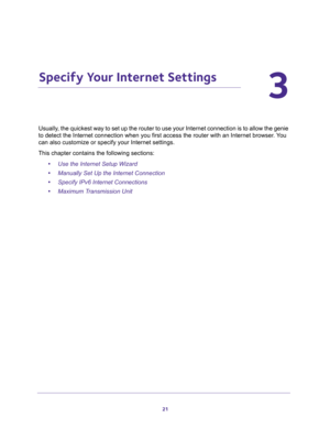 Page 2121
3
3.   Specify Your Internet Settings
Usually, the quickest way to set up the router to use your Internet connection is to allow the genie 
to detect the Internet connection when you first access the router with an Internet browser. You 
can also customize or specify your Internet settings. 
This chapter contains the following sections:
•Use the Internet Setup Wizard 
•Manually Set Up the Internet Connection 
•Specify IPv6 Internet Connections 
•Maximum Transmission Unit  