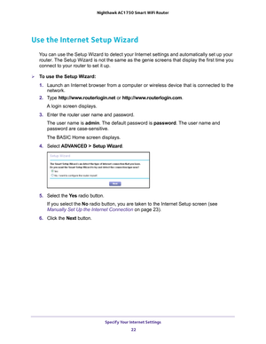 Page 22Specify Your Internet Settings 22
Nighthawk AC1750
 Smart  WiFi Router 
Use the Internet Setup Wizard
You can use the Setup Wizard to detect your Internet settings and automat\
ically set up your 
router. The Setup Wizard is not the same as the genie screens that display the f\
irst time you 
connect to your router to set it up.
To use the Setup Wizard:
1.  Launch an Internet browser from a computer or wireless device that is co\
nnected to the 
network.
2.  T
ype  http://www.routerlogin.net  or...