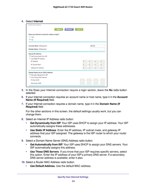 Page 24Specify Your Internet Settings 24
Nighthawk AC1750
 Smart  WiFi Router 
4. Select  Internet .
5. In the Does your Internet connection require a login section, leave the \
 No radio button 
selected.
6.  If your Internet connection requires an account name or host name, type \
it in the  Account 
Name (If Required) field.
7.  If your Internet connection requires a domain name, type it in the  Domain Name (If 
Required) field. 
For the other sections in this screen, the default settings usually work\
, but...