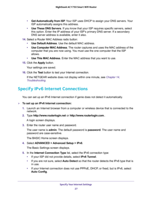 Page 27Specify Your Internet Settings 
27  Nighthawk AC1750 Smart WiFi Router
•Get Automatically from ISP. Your ISP uses DHCP to assign your DNS servers. Your 
ISP automatically assigns this address. 
•Use These DNS Servers. If you know that your ISP requires specific servers, select 
this option. Enter the IP address of your ISP’s primary DNS server. If a secondary 
DNS server address is available, enter it also. 
14. Select a Router MAC Address radio button:
•Use Default Address. Use the default MAC address....