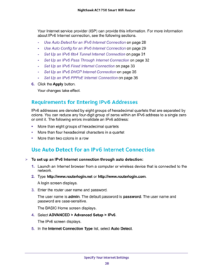 Page 28Specify Your Internet Settings 
28 Nighthawk AC1750 Smart WiFi Router 
Your Internet service provider (ISP) can provide this information. For more information 
about IPv6 Internet connection, see the following sections.
-Use Auto Detect for an IPv6 Internet Connection on page 28
-Use Auto Config for an IPv6 Internet Connection on page 29
-Set Up an IPv6 6to4 Tunnel Internet Connection on page 31
-Set Up an IPv6 Pass Through Internet Connection on page 32
-Set Up an IPv6 Fixed Internet Connection on page...