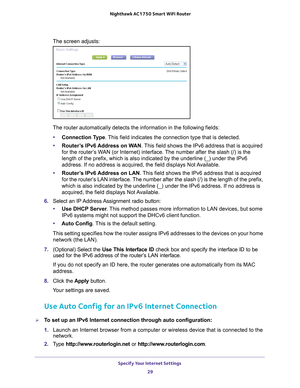 Page 29Specify Your Internet Settings 29
 Nighthawk AC1750
 Smart WiFi Router
The screen adjusts:
The router automatically detects the information in the following fields\
:
• Connection T
 ype. This field indicates the connection type that is detected.
• Router
’s IPv6 Address on WAN. This field shows the IPv6 address that is acquired 
for the router’s WAN (or Internet) interface. The number after the slash (/) is the 
length of the prefix, which is also indicated by the underline (_) und\
er the IPv6...