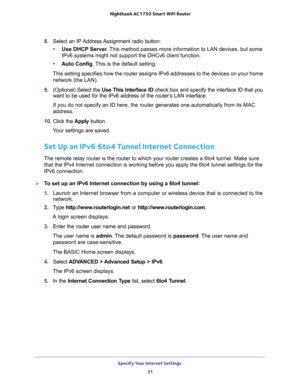 Page 31Specify Your Internet Settings 
31  Nighthawk AC1750 Smart WiFi Router
8. Select  an  IP Address Assignment  radio  button:
•Use DHCP Server. This method passes more information to LAN devices, but some 
IPv6 systems might not support the DHCv6 client function.
•Auto Config. This is the default setting.
This setting specifies how the router assigns IPv6 addresses to the devices on your home 
network (the LAN).
9. (Optional) Select the Use This Interface ID check box and specify the interface ID that you...