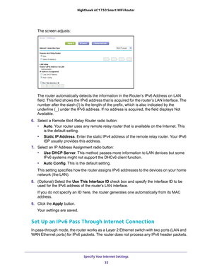 Page 32Specify Your Internet Settings 32
Nighthawk AC1750
 Smart  WiFi Router 
The screen adjusts:
The router automatically detects the information in the Router’s IPv6 Address on LAN 
field. This field shows the IPv6 address that is acquired for the router’s LAN interface. The 
number after the slash (/) is the length of the prefix, which is also \
indicated by the 
underline (_) under the IPv6 address. If no address is acquired, the f\
ield displays Not 
Available.
6.  Select a Remote 6to4 Relay Router radio...