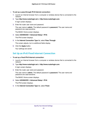 Page 33Specify Your Internet Settings 
33  Nighthawk AC1750 Smart WiFi Router
To set up a pass-through IPv6 Internet connection:
1. Launch an Internet browser from a computer or wireless device that is connected to the 
network.
2. Type http://www.routerlogin.net or http://www.routerlogin.com.
A login screen displays.
3. Enter the router user name and password.
The user name is admin. The default password is password. The user name and 
password are case-sensitive.
The BASIC Home screen displays.
4. Select...