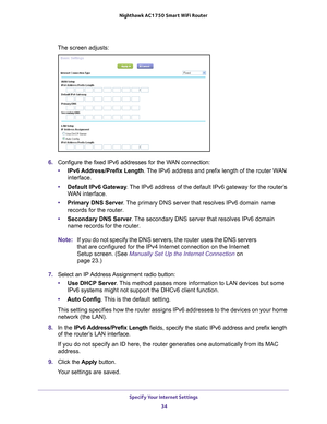 Page 34Specify Your Internet Settings 34
Nighthawk AC1750
 Smart  WiFi Router 
The screen adjusts:
6. Configure the fixed IPv6 addresses for the WAN connection:
• IPv6 Address/Prefix 
 Length. The IPv6 address and prefix length of the router WAN 
interface.
• Default IPv6 Gateway . 
 The IPv6 address of the default IPv6 gateway for the router’s 
WAN interface.
• Primary DNS Server . 
 The primary DNS server that resolves IPv6 domain name 
records for the router.
• Secondary DNS Server . 
 The secondary DNS...