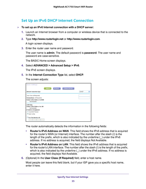 Page 35Specify Your Internet Settings 35
 Nighthawk AC1750
 Smart WiFi Router
Set Up an IPv6 DHCP Internet Connection
To set up an IPv6 Internet connection with a DHCP server:
1. Launch an Internet browser from a computer or wireless device that is co\
nnected to the 
network.
2.  T
ype  http://www.routerlogin.net  or http://www.routerlogin.com .
A login screen displays.
3.  Enter the router user name and password.
The user name is  admin. 
 The default password is password. The user name and 
password are...