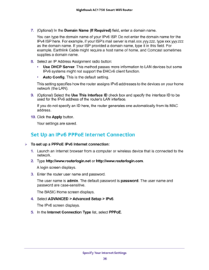 Page 36Specify Your Internet Settings 
36 Nighthawk AC1750 Smart WiFi Router 
7. (Optional) In the Domain Name (If Required) field, enter a domain name.
You can type the domain name of your IPv6 ISP. Do not enter the domain name for the 
IPv4 ISP here. For example, if your ISP’s mail server is mail.xxx.yyy.zzz, type xxx.yyy.zzz 
as the domain name. If your ISP provided a domain name, type it in this field. For 
example, Earthlink Cable might require a host name of home, and Comcast sometimes 
supplies a domain...