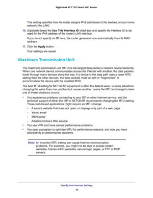 Page 38Specify Your Internet Settings 
38 Nighthawk AC1750 Smart WiFi Router 
This setting specifies how the router assigns IPv6 addresses to the devices on your home 
network (the LAN).
10. (Optional) Select the Use This Interface ID check box and specify the interface ID to be 
used for the IPv6 address of the router’s LAN interface.
If you do not specify an ID here, the router generates one automatically from its MAC 
address.
11. Click the Apply button.
Your settings are saved.
Maximum Transmission Unit
The...