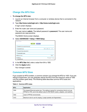 Page 39Specify Your Internet Settings 39
 Nighthawk AC1750
 Smart WiFi Router
Change the MTU Size
To change the MTU size:
1. Launch an Internet browser from a computer or wireless device that is co\
nnected to the 
network.
2.  T
ype  http://www.routerlogin.net  or http://www.routerlogin.com .
A login screen displays.
3.  Enter the router user name and password.
The user name is  admin. 
 The default password is password. The user name and 
password are case-sensitive.
The BASIC Home screen displays.
4....