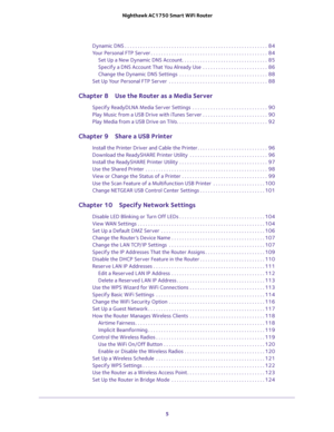 Page 5 
5  Nighthawk AC1750 Smart WiFi Router
Dynamic DNS . . . . . . . . . . . . . . . . . . . . . . . . . . . . . . . . . . . . . . . . . . . . . . . . . . . . . . .  84
Your Personal FTP Server . . . . . . . . . . . . . . . . . . . . . . . . . . . . . . . . . . . . . . . . . . . . .  84
Set Up a New Dynamic DNS Account. . . . . . . . . . . . . . . . . . . . . . . . . . . . . . . . .  85
Specify a DNS Account That You Already Use  . . . . . . . . . . . . . . . . . . . . . . . . .  86
Change the Dynamic DNS...