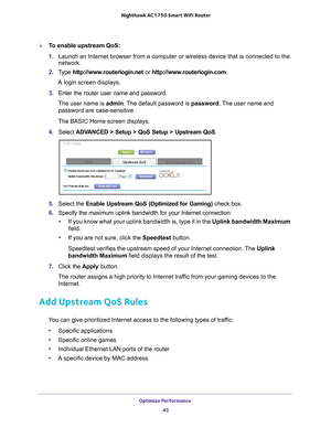 Page 43Optimize Performance 43
 Nighthawk AC1750
 Smart WiFi Router
To enable upstream QoS:
1. Launch an Internet browser from a computer or wireless device that is co\
nnected to the 
network.
2.  T
ype  http://www.routerlogin.net  or http://www.routerlogin.com .
A login screen displays.
3.  Enter the router user name and password.
The user name is  admin. 
 The default password is password. The user name and 
password are case-sensitive.
The BASIC Home screen displays.
4.  Select  ADV
 ANCED > Setup > QoS...