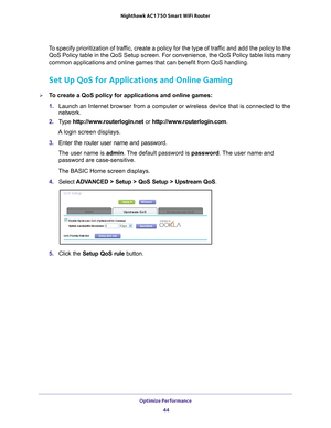 Page 44Optimize Performance 44
Nighthawk AC1750
 Smart  WiFi Router 
To specify prioritization of traffic, create a policy for the type of traffic and add the policy to the 
QoS Policy table in the QoS Setup screen. For convenience, the QoS Polic\
y table lists many 
common applications and online games that can benefit from QoS handling.\
Set Up QoS for Applications and Online Gaming
To create a QoS policy for applications and online games:
1.  Launch an Internet browser from a computer or wireless device...