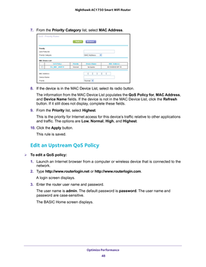 Page 48Optimize Performance 48
Nighthawk AC1750
 Smart  WiFi Router 
7. From the Priority Category list, select MAC Address .
8. If the device is in the MAC Device List, select its radio button. 
The information from the MAC Device List populates the  QoS Policy for, MAC Address, 
and Device Name  fields. If the device is not in the MAC Device List, click the Refresh 
button. If it still does not display

, complete these fields. 
9.  From the Priority list, select Highest. 
This is the priority for Internet...