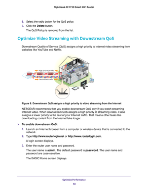 Page 50Optimize Performance 50
Nighthawk AC1750
 Smart  WiFi Router 
6. Select the radio button for the QoS policy.
7.  Click the  Delete button.
The QoS Policy is removed from the list.
Optimize Video Streaming with Downstream QoS
Downstream Quality of Service (QoS) assigns a high priority to Interne\
t video streaming from 
websites like YouTube and Netflix.
Best effort traffic
Internet
High priority traffic
Figure 8. Downstream QoS assigns a high priority to video streaming from\
 the Internet
NETGEAR...