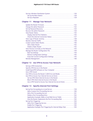 Page 6 
6 Nighthawk AC1750 Smart WiFi Router 
Set Up a Wireless Distribution System . . . . . . . . . . . . . . . . . . . . . . . . . . . . . . . . . 126
Set Up the Base Station . . . . . . . . . . . . . . . . . . . . . . . . . . . . . . . . . . . . . . . . . . . 128
Set Up a Repeater . . . . . . . . . . . . . . . . . . . . . . . . . . . . . . . . . . . . . . . . . . . . . . . . 129
Chapter 11 Manage Your Network
Update the Router Firmware . . . . . . . . . . . . . . . . . . . . . . . . . . . . . . . . . . . ....