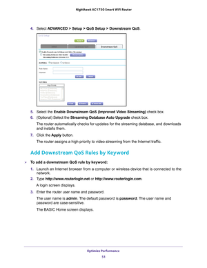 Page 51Optimize Performance 51
 Nighthawk AC1750
 Smart WiFi Router
4. Select  ADVANCED > Setup > QoS Setup > Downstream QoS.
5. Select the Enable Downstream QoS (Improved Video Streaming) check box.
6.  (Optional) Select the Streaming Database 
 Auto Upgrade check box.
The router automatically checks for updates for the streaming database, \
and downloads  and installs them. 
7.  Click the  Apply button.
The router assigns a high priority to video streaming from the Internet \
traffic.
Add Downstream QoS Rules...