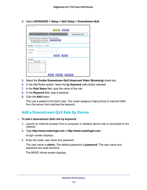 Page 52Optimize Performance 52
Nighthawk AC1750
 Smart  WiFi Router 
4. Select  ADVANCED > Setup > QoS Setup > Downstream QoS .
5. Select the  Enable Downstream QoS (Improved Video Streaming)  check box.
6.  In the 
Add Rules section, leave the  by Keyword radio button selected.
7.  In the Rule Name field, type the name of the rule.
8.  In the Keyword field, type a keyword.
9.  Click the  Add button.
The rule is added to the QoS rules. The router assigns a high priority to Internet traffic  from the server that...