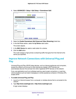 Page 53Optimize Performance 53
 Nighthawk AC1750
 Smart WiFi Router
4. Select  ADVANCED > Setup > QoS Setup > Downstream QoS.
5. Select the Enable Downstream QoS (Improved Video Streaming) check box.
6.  In the 
Add Rules section, select the  by Device radio button. 
The screen adjusts.
7.  In the MAC Device  list, select a radio button for a device.
8.  Click the  Add button.
The router assigns a high priority to streaming traffic that goes from the Internet to the  device you specified.
Improve Network...