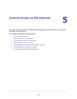 Page 5656
5
5.   Control Access to the Internet
The router comes with a built-in firewall that helps protect your home network from unwanted 
intrusions from the Internet.
This chapter includes the following sections:
•Set Up Parental Controls 
•Control Access to Your Network 
•Use Keywords to Block Internet Sites 
•Block Services from the Internet 
•Schedule When to Block Internet Sites and Services 
•Avoid Blocking on a Trusted Computer 
•Set Up Security Event Email Notifications  