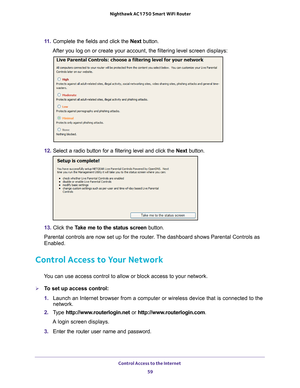 Page 59Control Access to the Internet 59
 Nighthawk AC1750
 Smart WiFi Router
11. Complete the fields and click the  Next button.
After you log on or create your account, the filtering level screen disp\
lays:
12.  Select a radio button for a filtering level and click the  Next button.
13. Click the  Take me to the status screen button.
Parental controls are now set up for the router. The dashboard shows Parental Controls as 
Enabled.
Control Access to Your Network
You can use access control to allow or block...