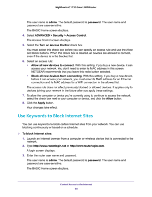 Page 60Control Access to the Internet 
60 Nighthawk AC1750 Smart WiFi Router 
The user name is admin. The default password is password. The user name and 
password are case-sensitive.
The BASIC Home screen displays.
4. Select ADVANCED > Security > Access Control.
The Access Control screen displays.
5. Select the Turn on Access Control check box.
You must select this check box before you can specify an access rule and use the Allow 
and Block buttons. When this check box is cleared, all devices are allowed to...