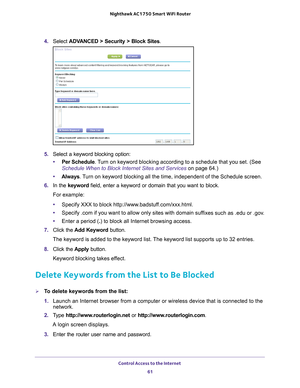 Page 61Control Access to the Internet 61
 Nighthawk AC1750
 Smart WiFi Router
4. Select  ADVANCED > Security >  Block Sites.
5. Select a keyword blocking option:
• Per Schedule. 
 Turn on keyword blocking according to a schedule that you set. (See 
Schedule When to Block Internet Sites and Services on page  64.)
• Always . 
 Turn on keyword blocking all the time, independent of the Schedule screen\
.
6.  In the keyword field, enter a keyword or domain that you want to block.
For example:
• Specify XXX to block...