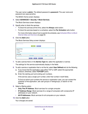 Page 63Control Access to the Internet 63
 Nighthawk AC1750
 Smart WiFi Router
The user name is  admin. The default password is password. The user name and 
password are case-sensitive.
The BASIC Home screen displays.
4.  Select 
ADVANCED > Security > Block Services .
The Block Services screen displays.
5.  Specify when to block the services:
• T
o block the services all the time, select the  Always radio button.
• T
o block the services based on a schedule, select the Per Schedule radio button.
For more...